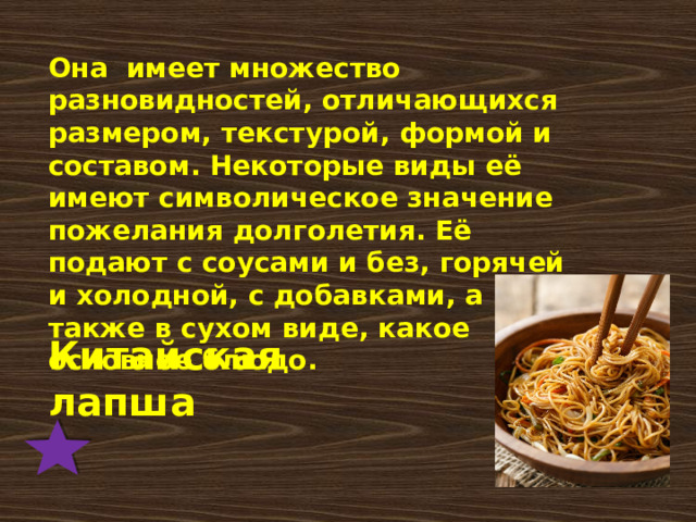 Она  имеет множество разновидностей, отличающихся размером, текстурой, формой и составом. Некоторые виды её имеют символическое значение пожелания долголетия. Её подают с соусами и без, горячей и холодной, с добавками, а также в сухом виде, какое основное блюдо. Китайская лапша 