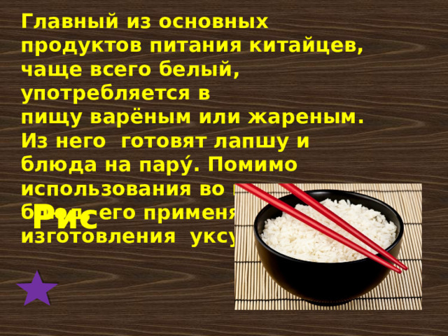 Главный из основных продуктов питания китайцев, чаще всего белый, употребляется в пищу варёным или жареным. Из него готовят лапшу и блюда на пару́. Помимо использования во множестве блюд, его применяют для изготовления уксусов.. Рис 