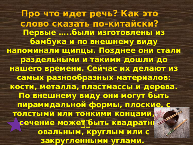 Про что идет речь? Как это слово сказать по-китайски? Первые …..были изготовлены из бамбука и по внешнему виду напоминали щипцы. Позднее они стали раздельными и такими дошли до нашего времени. Сейчас их делают из самых разнообразных материалов: кости, металла, пластмассы и дерева. По внешнему виду они могут быть пирамидальной формы, плоские, с толстыми или тонкими концами, а их сечение может быть квадратным, овальным, круглым или с закругленными углами. 筷子 