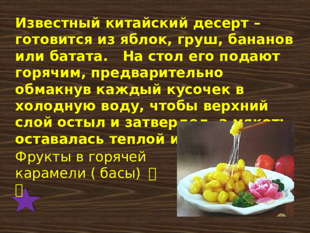 Известный китайский десерт – готовится из яблок, груш, бананов или батата.   На стол его подают горячим, предварительно обмакнув каждый кусочек в холодную воду, чтобы верхний слой остыл и затвердел, а мякоть оставалась теплой и вкусной. Фрукты в горячей карамели ( басы) 拔丝 
