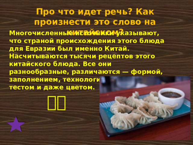 Про что идет речь? Как произнести это слово на китайском? Многочисленные источники указывают, что страной происхождения этого блюда для Евразии был именно Китай. Насчитываются тысячи рецептов этого китайского блюда. Все они разнообразные, различаются — формой, заполнением, технологией приготовления, тестом и даже цветом.   饺子 