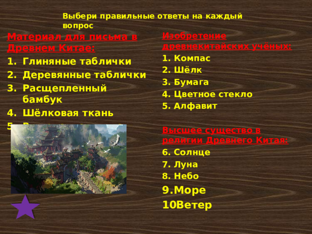 Выбери правильные ответы на каждый вопрос Изобретение древнекитайских учёных: Компас Шёлк Бумага Цветное стекло Алфавит  Высшее существо в религии Древнего Китая: Солнце Луна Небо Море Ветер Материал для письма в Древнем Китае: Глиняные таблички Деревянные таблички Расщепленный бамбук Шёлковая ткань Выделанная кожа  