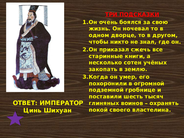  ТРИ ПОДСКАЗКИ Он очень боялся за свою жизнь. Он ночевал то в одном дворце, то в другом, чтобы никто не знал, где он. Он приказал сжечь все старинные книги, а несколько сотен учёных закопать в землю. Когда он умер, его похоронили в огромной подземной гробнице и поставили шесть тысяч глиняных воинов – охранять покой своего властелина.  ОТВЕТ: ИМПЕРАТОР  Цинь Шихуан 