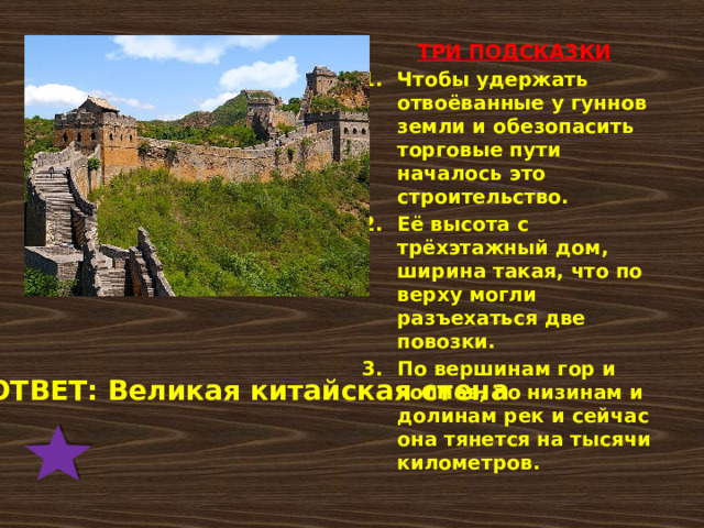 ТРИ ПОДСКАЗКИ Чтобы удержать отвоёванные у гуннов земли и обезопасить торговые пути началось это строительство. Её высота с трёхэтажный дом, ширина такая, что по верху могли разъехаться две повозки. По вершинам гор и холмов, по низинам и долинам рек и сейчас она тянется на тысячи километров. ОТВЕТ: Великая китайская стена 