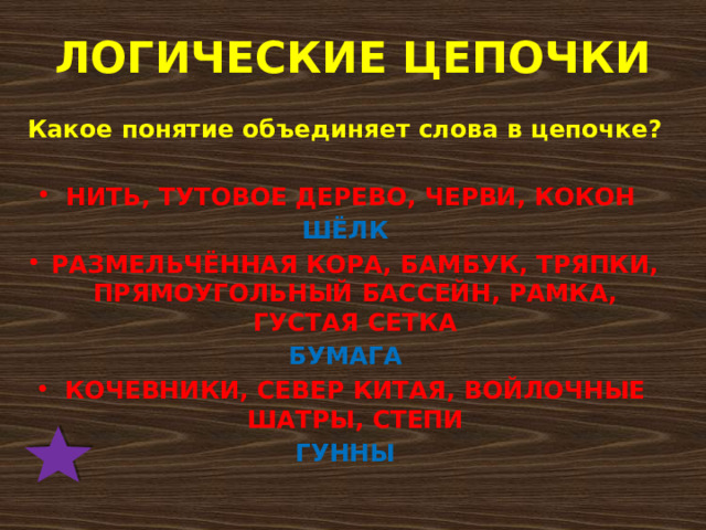 ЛОГИЧЕСКИЕ ЦЕПОЧКИ Какое понятие объединяет слова в цепочке?  НИТЬ, ТУТОВОЕ ДЕРЕВО, ЧЕРВИ, КОКОН ШЁЛК РАЗМЕЛЬЧЁННАЯ КОРА, БАМБУК, ТРЯПКИ, ПРЯМОУГОЛЬНЫЙ БАССЕЙН, РАМКА, ГУСТАЯ СЕТКА БУМАГА КОЧЕВНИКИ, СЕВЕР КИТАЯ, ВОЙЛОЧНЫЕ ШАТРЫ, СТЕПИ ГУННЫ  