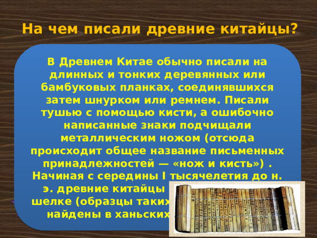 На чем писали древние китайцы? В Древнем Китае обычно писали на длинных и тонких деревянных или бамбуковых планках, соединявшихся затем шнурком или ремнем. Писали тушью с помощью кисти, а ошибочно написанные знаки подчищали металлическим ножом (отсюда происходит общее название письменных принадлежностей — «нож и кисть») . Начиная с середины I тысячелетия до н. э. древние китайцы писали также на шелке (образцы таких «шелковых» книг найдены в ханьских погребениях) .  