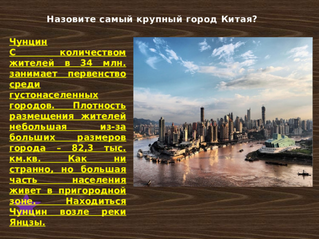 Назовите самый крупный город Китая? Чунцин С количеством жителей в 34 млн. занимает первенство среди густонаселенных городов. Плотность размещения жителей небольшая из-за больших размеров города – 82,3 тыс. км.кв. Как ни странно, но большая часть населения живет в пригородной зоне. Находиться Чунцин возле реки Янцзы. 