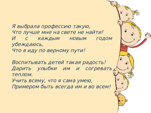  Я выбрала профессию такую, Что лучше мне на свете не найти! И с каждым новым годом убеждаюсь, Что я иду по верному пути!  Воспитывать детей такая радость! Дарить улыбки им и согревать теплом. Учить всему, что я сама умею, Примером быть всегда им и во всем! 