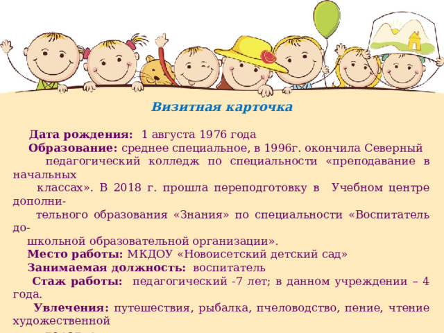 Визитная карточка   Дата рождения: 1 августа 1976 года  Образование: среднее специальное, в 1996г. окончила Северный  педагогический колледж по специальности «преподавание в начальных  классах». В 2018 г. прошла переподготовку в Учебном центре дополни-  тельного образования «Знания» по специальности «Воспитатель до-  школьной образовательной организации».  Место работы: МКДОУ «Новоисетский детский сад»  Занимаемая должность: воспитатель  Стаж работы: педагогический -7 лет; в данном учреждении – 4 года.  Увлечения: путешествия, рыбалка, пчеловодство, пение, чтение художественной  литературы.  Личный сайт на международном образовательном портале МААМ.RU:  http :// www.maam.ru/users/1041457  Персональный сайт в рамках проекта «Мультиурок»: http :// multiurok . ru / id 60955874/    