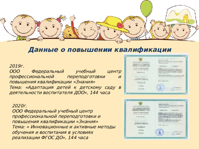 Данные о повышении квалификации  2019г. ООО Федеральный учебный центр профессиональной переподготовки и повышения квалификации «Знания» Тема: «Адаптация детей к детскому саду в деятельности воспитателя ДОО», 144 часа 2020г. ООО Федеральный учебный центр профессиональной переподготовки и повышения квалификации «Знания» Тема: « Инновационные и активные методы обучения и воспитания в условиях реализации ФГОС ДО», 144 часа 