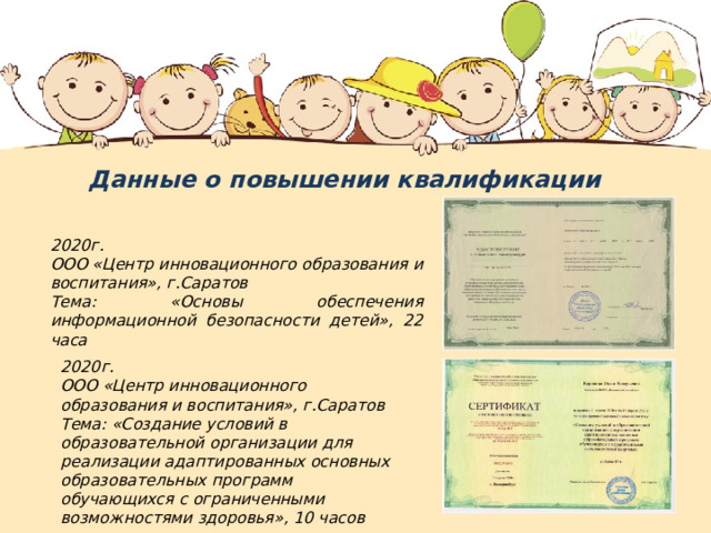 Данные о повышении квалификации  2020г. ООО «Центр инновационного образования и воспитания», г.Саратов Тема: «Основы обеспечения информационной безопасности детей», 22 часа 2020г. ООО «Центр инновационного образования и воспитания», г.Саратов Тема: «Создание условий в образовательной организации для реализации адаптированных основных образовательных программ обучающихся с ограниченными возможностями здоровья», 10 часов 