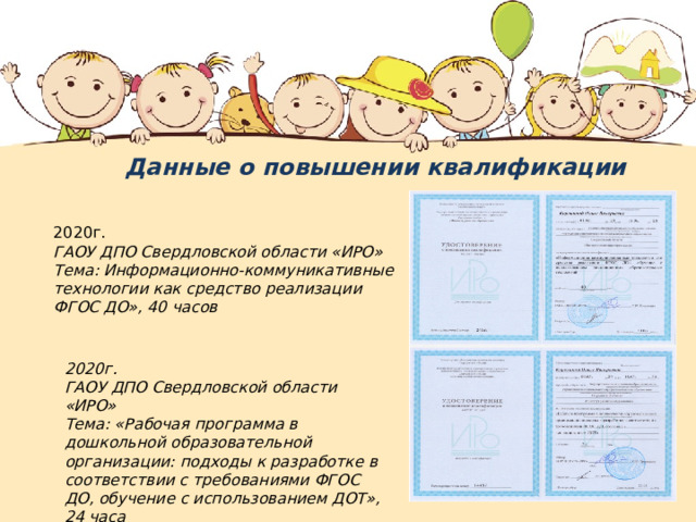 Данные о повышении квалификации 2020г. ГАОУ ДПО Свердловской области «ИРО» Тема: Информационно-коммуникативные технологии как средство реализации ФГОС ДО», 40 часов 2020г. ГАОУ ДПО Свердловской области «ИРО» Тема: «Рабочая программа в дошкольной образовательной организации: подходы к разработке в соответствии с требованиями ФГОС ДО, обучение с использованием ДОТ», 24 часа 