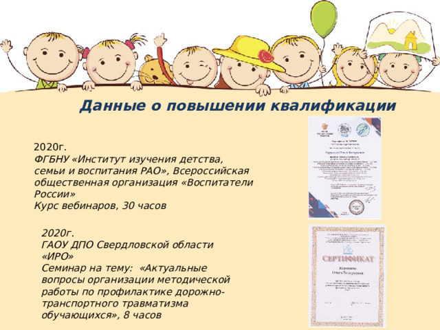 Данные о повышении квалификации 2020г. ФГБНУ «Институт изучения детства, семьи и воспитания РАО», Всероссийская общественная организация «Воспитатели России» Курс вебинаров, 30 часов 2020г. ГАОУ ДПО Свердловской области «ИРО» Семинар на тему: «Актуальные вопросы организации методической работы по профилактике дорожно-транспортного травматизма обучающихся», 8 часов 