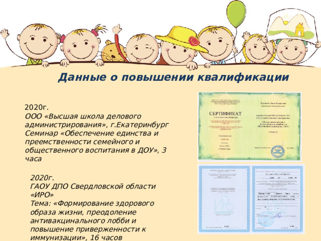 Данные о повышении квалификации 2020г. ООО «Высшая школа делового администрирования», г.Екатеринбург Семинар «Обеспечение единства и преемственности семейного и общественного воспитания в ДОУ», 3 часа 2020г. ГАОУ ДПО Свердловской области «ИРО» Тема: «Формирование здорового образа жизни, преодоление антивакцинального лобби и повышение приверженности к иммунизации», 16 часов 