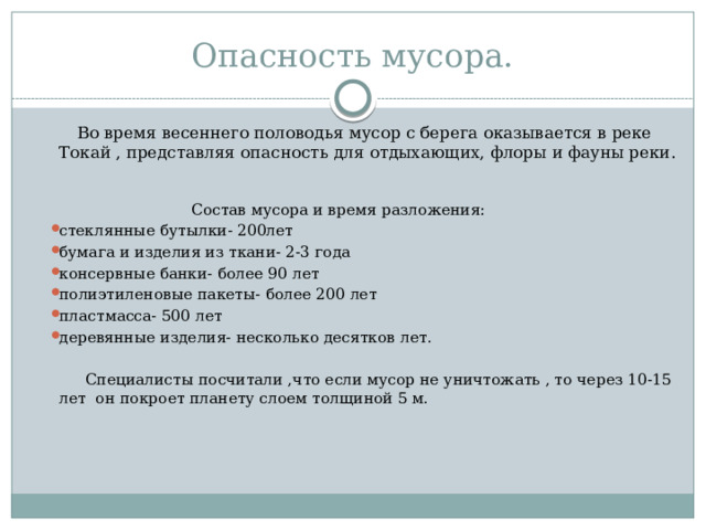 Опасность мусора.  Во время весеннего половодья мусор с берега оказывается в реке Токай , представляя опасность для отдыхающих, флоры и фауны реки.  Состав мусора и время разложения: стеклянные бутылки- 200лет бумага и изделия из ткани- 2-3 года консервные банки- более 90 лет полиэтиленовые пакеты- более 200 лет пластмасса- 500 лет деревянные изделия- несколько десятков лет.  Специалисты посчитали ,что если мусор не уничтожать , то через 10-15 лет он покроет планету слоем толщиной 5 м. 