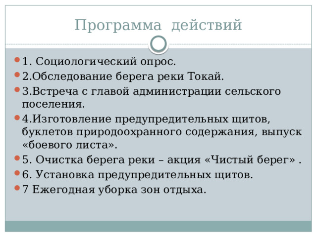 Программа действий 1. Социологический опрос. 2.Обследование берега реки Токай. 3.Встреча с главой администрации сельского поселения. 4.Изготовление предупредительных щитов, буклетов природоохранного содержания, выпуск «боевого листа». 5. Очистка берега реки – акция «Чистый берег» . 6. Установка предупредительных щитов. 7 Ежегодная уборка зон отдыха. 