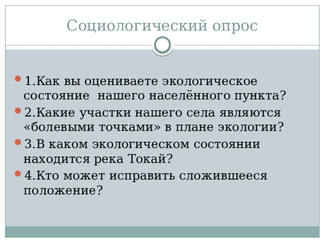 Социологический опрос 1.Как вы оцениваете экологическое состояние нашего населённого пункта? 2.Какие участки нашего села являются «болевыми точками» в плане экологии? 3.В каком экологическом состоянии находится река Токай? 4.Кто может исправить сложившееся положение? 