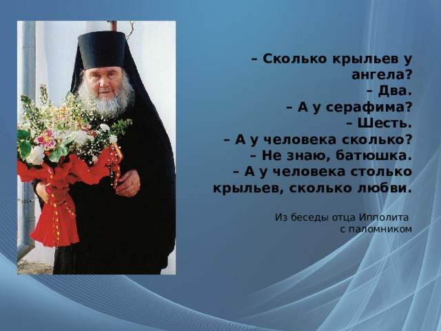 –  Сколько крыльев у ангела?  – Два.  – А у серафима?  – Шесть.  – А у человека сколько?  – Не знаю, батюшка.  – А у человека столько крыльев, сколько любви.   Из беседы отца Ипполита  с паломником   