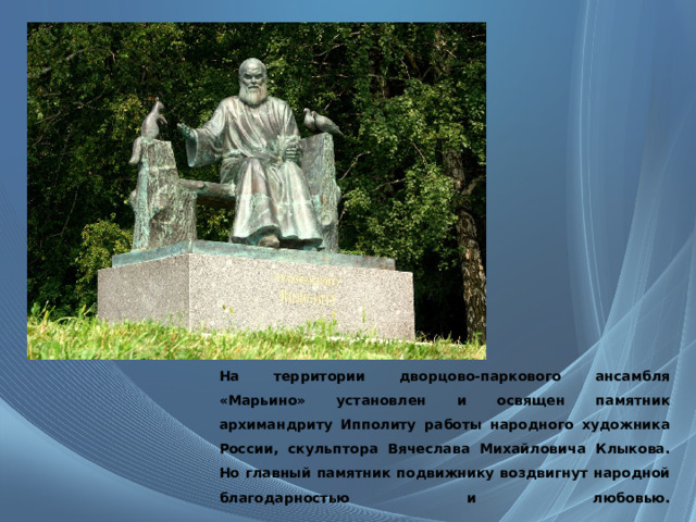 На территории дворцово-паркового ансамбля «Марьино» установлен и освящен памятник архимандриту Ипполиту работы народного художника России, скульптора Вячеслава Михайловича Клыкова. Но главный памятник подвижнику воздвигнут народной благодарностью и любовью.    