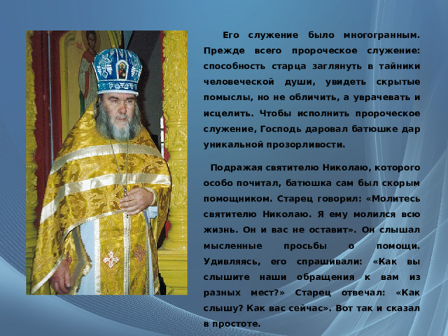  Его служение было многогранным. Прежде всего пророческое служение: способность старца заглянуть в тайники человеческой души, увидеть скрытые помыслы, но не обличить, а уврачевать и исцелить. Чтобы исполнить пророческое служение, Господь даровал батюшке дар уникальной прозорливости.     Подражая святителю Николаю, которого особо почитал, батюшка сам был скорым помощником. Старец говорил: «Молитесь святителю Николаю. Я ему молился всю жизнь. Он и вас не оставит». Он слышал мысленные просьбы о помощи. Удивляясь, его спрашивали: «Как вы слышите наши обращения к вам из разных мест?» Старец отвечал: «Как слышу? Как вас сейчас». Вот так и сказал в простоте. 