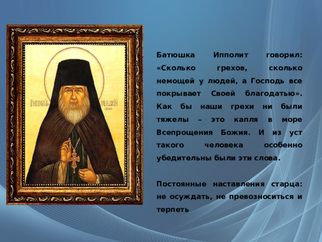  Батюшка Ипполит говорил: «Сколько грехов, сколько немощей у людей, а Господь все покрывает Своей благодатью». Как бы наши грехи ни были тяжелы – это капля в море Всепрощения Божия. И из уст такого человека особенно убедительны были эти слова.  Постоянные наставления старца: не осуждать, не превозноситься и терпеть     