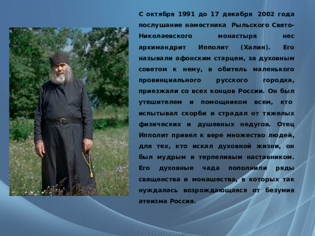 С октября 1991 до 17 декабря  2002 года послушание наместника  Рыльского Свято-Николаевского монастыря нес архимандрит Ипполит (Халин). Его называли афонским старцем, за духовным советом к нему, в обитель маленького провинциального русского городка, приезжали со всех концов России. Он был утешителем и помощником всем, кто  испытывал скорби и страдал от тяжелых физических и душевных недугов. Отец Ипполит привел к вере множество людей, для тех, кто искал духовной жизни, он был мудрым и терпеливым наставником. Его духовные чада пополнили ряды священства и монашества, в которых так нуждалась возрождающаяся от безумия атеизма Россия. 
