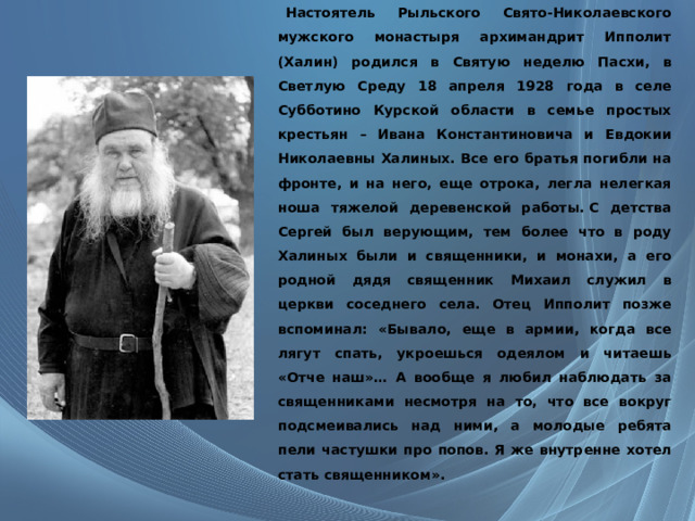     Настоятель Рыльского Свято-Николаевского мужского монастыря архимандрит Ипполит (Халин) родился в Святую неделю Пасхи, в Светлую Среду 18 апреля 1928 года в селе Субботино Курской области в семье простых крестьян – Ивана Константиновича и Евдокии Николаевны Халиных. Все его братья погибли на фронте, и на него, еще отрока, легла нелегкая ноша тяжелой деревенской работы. С детства Сергей был верующим, тем более что в роду Халиных были и священники, и монахи, а его родной дядя священник Михаил служил в церкви соседнего села. Отец Ипполит позже вспоминал: «Бывало, еще в армии, когда все лягут спать, укроешься одеялом и читаешь «Отче наш»… А вообще я любил наблюдать за священниками несмотря на то, что все вокруг подсмеивались над ними, а молодые ребята пели частушки про попов. Я же внутренне хотел стать священником». 