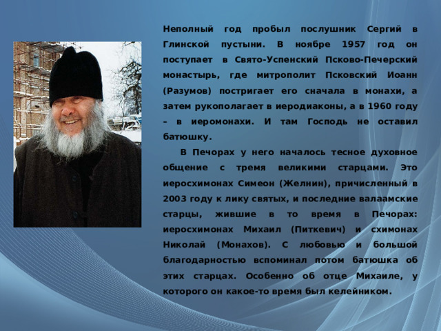 Неполный год пробыл послушник Сергий в Глинской пустыни. В ноябре 1957 год он поступает  в Свято-Успенский Псково-Печерский монастырь, где митрополит Псковский Иоанн (Разумов) постригает его сначала в монахи, а затем рукополагает в иеродиаконы, а в 1960 году – в иеромонахи. И там Господь не оставил батюшку.  В Печорах у него началось тесное духовное общение с тремя великими старцами. Это иеросхимонах Симеон (Желнин), причисленный в 2003 году к лику святых, и последние валаамские старцы, жившие в то время в Печорах: иеросхимонах Михаил (Питкевич) и схимонах Николай (Монахов). С любовью и большой благодарностью вспоминал потом батюшка об этих старцах. Особенно об отце Михаиле, у которого он какое-то время был келейником. 