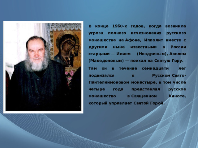   В конце 1960-х годов, когда возникла угроза полного исчезновения русского монашества на Афоне, Ипполит вместе с другими ныне известными в России старцами — Илием (Ноздриным), Авелем (Македоновым) — поехал на Святую Гору. Там он в течение семнадцати лет подвизался в Русском Свято-Пантелеймоновом монастыре, в том числе четыре года представлял русское монашество в Священном Киноте, который управляет Святой Горой. 