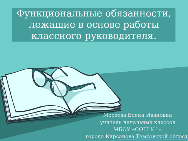 Функциональные обязанности, лежащие в основе работы классного руководителя. Мосеева Елена Ивановна учитель начальных классов МБОУ «СОШ №1»  города Кирсанова Тамбовской области 