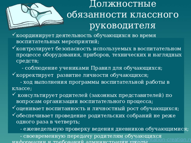Должностные обязанности классного руководителя координирует деятельность обучающихся во время воспитательных мероприятий; контролирует безопасность используемых в воспитательном процессе оборудования, приборов, технических и наглядных средств;  - соблюдение учениками Правил для обучающихся; корректирует развитие личности обучающихся;  - ход выполнения программы воспитательной работы в классе;  консультирует родителей (законных представителей) по вопросам организации воспитательного процесса; оценивает воспитанность и личностный рост обучающихся; обеспечивает проведение родительских собраний не реже одного раза в четверть;  - еженедельную проверку ведения дневников обучающимися;  - своевременную передачу родителям обучающихся информации и требований администрации школы. 