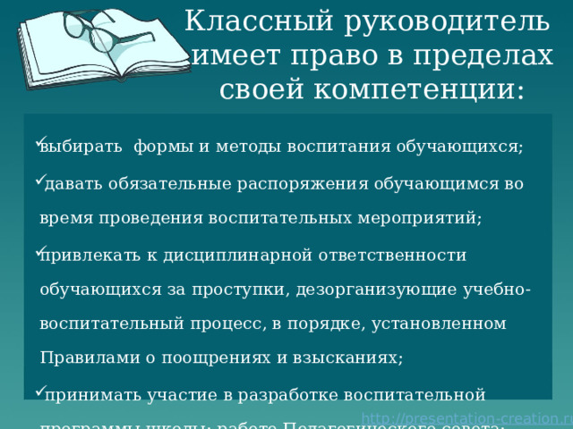 Классный руководитель  имеет право в пределах своей компетенции: выбирать формы и методы воспитания обучающихся;  давать обязательные распоряжения обучающимся во время проведения воспитательных мероприятий; привлекать к дисциплинарной ответственности обучающихся за проступки, дезорганизующие учебно-воспитательный процесс, в порядке, установленном Правилами о поощрениях и взысканиях;  принимать участие в разработке воспитательной программы школы; работе Педагогического совета; 