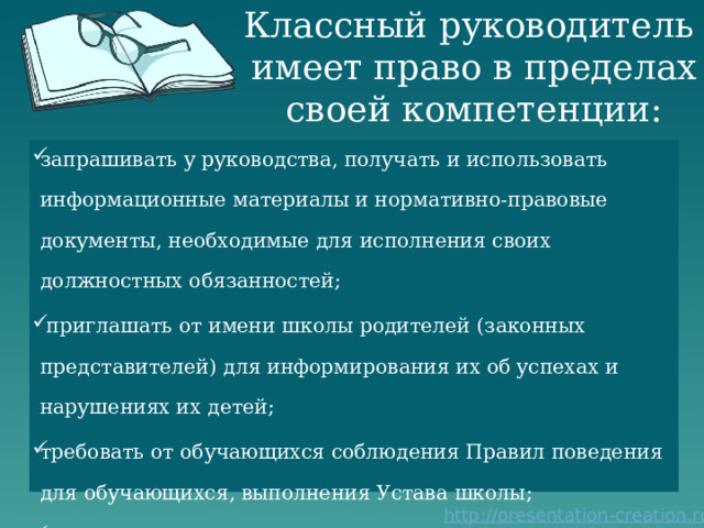 Классный руководитель  имеет право в пределах своей компетенции: запрашивать у руководства, получать и использовать информационные материалы и нормативно-правовые документы, необходимые для исполнения своих должностных обязанностей;  приглашать от имени школы родителей (законных представителей) для информирования их об успехах и нарушениях их детей; требовать от обучающихся соблюдения Правил поведения для обучающихся, выполнения Устава школы; повышать свою квалификацию. 