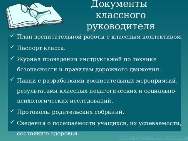 Документы  классного руководителя План воспитательной работы с классным коллективом. Паспорт класса. Журнал проведения инструктажей по технике безопасности и правилам дорожного движения. Папки с разработками воспитательных мероприятий, результатами классных педагогических и социально-психологических исследований. Протоколы родительских собраний. Сведения о посещаемости учащихся, их успеваемости, состоянию здоровья. 