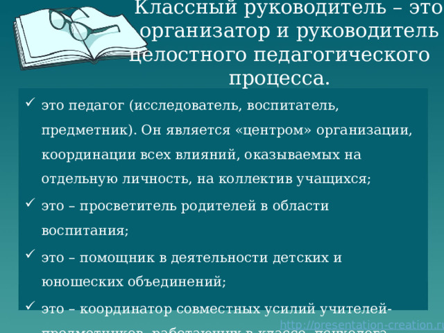 Классный руководитель – это  организатор и руководитель целостного педагогического процесса. это педагог (исследователь, воспитатель, предметник). Он является «центром» организации, координации всех влияний, оказываемых на отдельную личность, на коллектив учащихся; это – просветитель родителей в области воспитания; это – помощник в деятельности детских и юношеских объединений; это – координатор совместных усилий учителей-предметников, работающих в классе, психолога, социального педагога.   