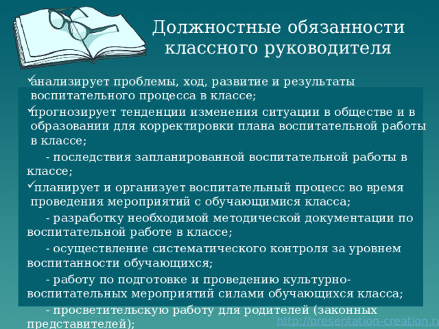 Должностные обязанности классного руководителя анализирует проблемы, ход, развитие и результаты воспитательного процесса в классе; прогнозирует тенденции изменения ситуации в обществе и в образовании для корректировки плана воспитательной работы в классе;  - последствия запланированной воспитательной работы в классе;  планирует и организует воспитательный процесс во время проведения мероприятий с обучающимися класса;  - разработку необходимой методической документации по воспитательной работе в классе;  - осуществление систематического контроля за уровнем воспитанности обучающихся;  - работу по подготовке и проведению культурно-воспитательных мероприятий силами обучающихся класса;  - просветительскую работу для родителей (законных представителей); 