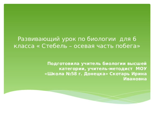 Развивающий урок по биологии для 6 класса « Стебель – осевая часть побега»   Подготовила учитель биологии высшей категории, учитель-методист МОУ «Школа №58 г. Донецка» Скотарь Ирина Ивановна 