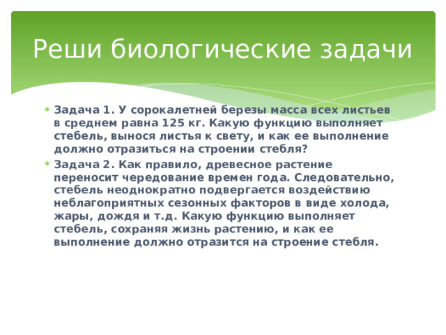 Реши биологические задачи Задача 1. У сорокалетней березы масса всех листьев в среднем равна 125 кг. Какую функцию выполняет стебель, вынося листья к свету, и как ее выполнение должно отразиться на строении стебля? Задача 2. Как правило, древесное растение переносит чередование времен года. Следовательно, стебель неоднократно подвергается воздействию неблагоприятных сезонных факторов в виде холода, жары, дождя и т.д. Какую функцию выполняет стебель, сохраняя жизнь растению, и как ее выполнение должно отразится на строение стебля.   