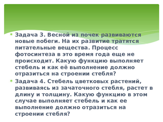 Задача 3. Весной из почек развиваются новые побеги. На их развитие тратятся питательные вещества. Процесс фотосинтеза в это время года еще не происходит. Какую функцию выполняет стебель и как её выполнение должно отразиться на строении стебля? Задача 4. Стебель цветковых растений, развиваясь из зачаточного стебля, растет в длину и толщину. Какую функцию в этом случае выполняет стебель и как ее выполнение должно отразиться на строении стебля? 
