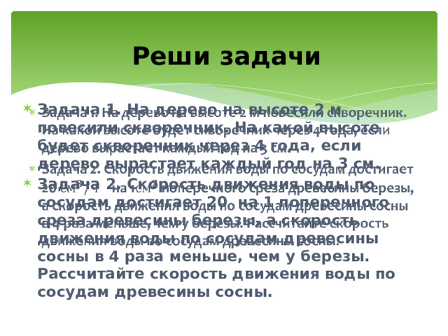 Реши задачи Задача 1. На дерево на высоте 2 м повесили скворечник. На какой высоте будет скворечник через 4 года, если дерево вырастает каждый год на 3 см. Задача 2. Скорость движения воды по сосудам достигает 20 на 1 поперечного среза древесины березы, а скорость движения воды по сосудам древесины сосны в 4 раза меньше, чем у березы. Рассчитайте скорость движения воды по сосудам древесины сосны.   