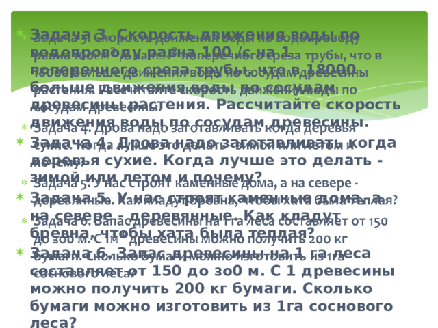 Задача 3. Скорость движения воды по водопроводу равна 100 /с на 1 поперечного среза трубы, что в 18000 больше движения воды по сосудам древесины растения. Рассчитайте скорость движения воды по сосудам древесины. Задача 4. Дрова надо заготавливать когда деревья сухие. Когда лучше это делать - зимой или летом и почему? Задача 5. У нас строят каменные дома, а на севере - деревянные. Как кладут бревна, чтобы хата была теплая? Задача 6. Запас древесины на 1 га леса составляет от 150 до зо0 м. С 1 древесины можно получить 200 кг бумаги. Сколько бумаги можно изготовить из 1га соснового леса?    