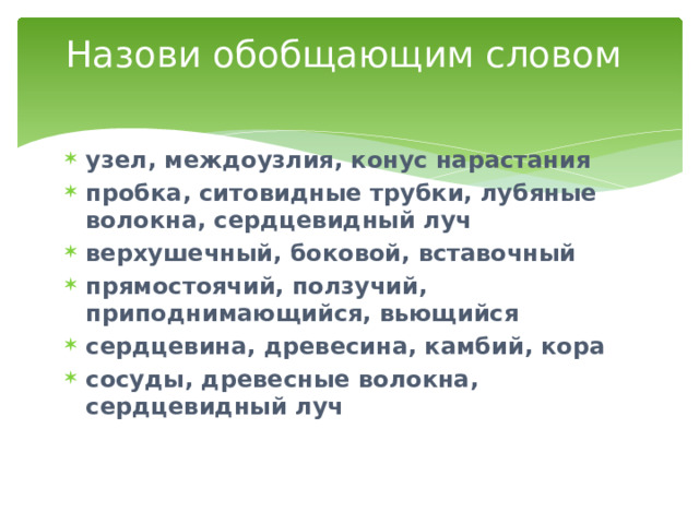 Назови обобщающим словом   узел, междоузлия, конус нарастания пробка, ситовидные трубки, лубяные волокна, сердцевидный луч верхушечный, боковой, вставочный прямостоячий, ползучий, приподнимающийся, вьющийся сердцевина, древесина, камбий, кора сосуды, древесные волокна, сердцевидный луч 