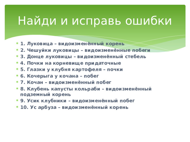 Найди и исправь ошибки 1. Луковица – видоизменённый корень 2. Чешуйки луковицы – видоизменённые побеги 3. Донце луковицы – видоизменённый стебель 4. Почки на корневище придаточные 5. Глазки у клубня картофеля – почки 6. Кочерыга у кочана – побег 7. Кочан – видоизменённый побег 8. Клубень капусты кольраби – видоизменённый подземный корень 9. Усик клубники – видоизменённый побег 10. Ус арбуза – видоизменённый корень 