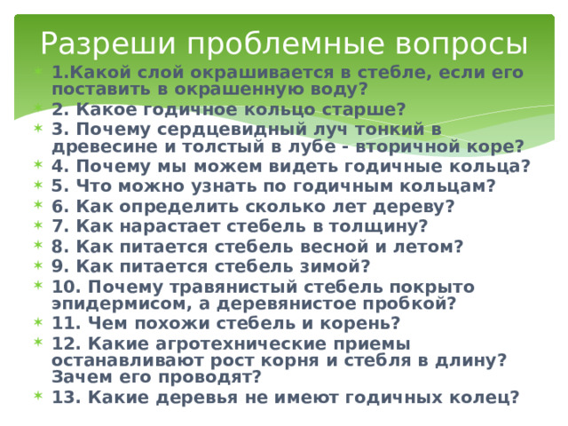 Разреши проблемные вопросы 1.Какой слой окрашивается в стебле, если его поставить в окрашенную воду? 2. Какое годичное кольцо старше? 3. Почему сердцевидный луч тонкий в древесине и толстый в лубе - вторичной коре? 4. Почему мы можем видеть годичные кольца? 5. Что можно узнать по годичным кольцам? 6. Как определить сколько лет дереву? 7. Как нарастает стебель в толщину? 8. Как питается стебель весной и летом? 9. Как питается стебель зимой? 10. Почему травянистый стебель покрыто эпидермисом, а деревянистое пробкой? 11. Чем похожи стебель и корень? 12. Какие агротехнические приемы останавливают рост корня и стебля в длину? Зачем его проводят? 13. Какие деревья не имеют годичных колец? 