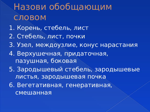 Назови обобщающим словом 1. Корень, стебель, лист 2. Стебель, лист, почки 3. Узел, междоузлие, конус нарастания 4. Верхушечная, придаточная, пазушная, боковая 5. Зародышевый стебель, зародышевые листья, зародышевая почка 6. Вегетативная, генеративная, смешанная 