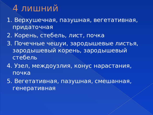 4 лишний 1. Верхушечная, пазушная, вегетативная, придаточная 2. Корень, стебель, лист, почка 3. Почечные чешуи, зародышевые листья, зародышевый корень, зародышевый стебель 4. Узел, междоузлия, конус нарастания, почка 5. Вегетативная, пазушная, смешанная, генеративная 