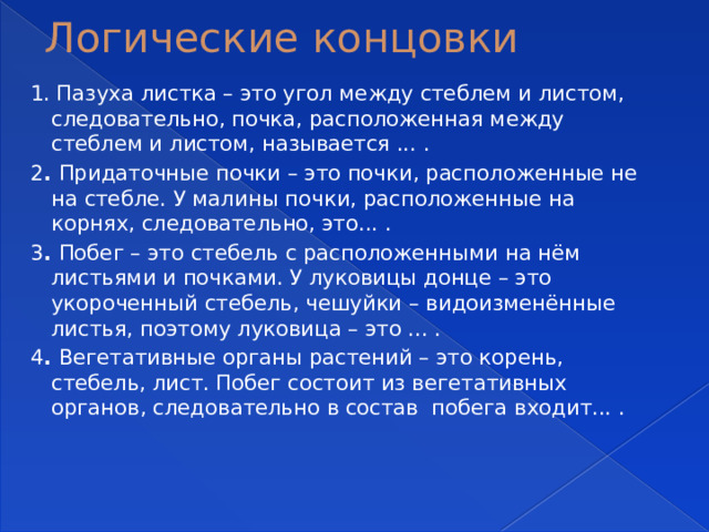 Логические концовки 1. Пазуха листка – это угол между стеблем и листом, следовательно, почка, расположенная между стеблем и листом, называется ... . 2 . Придаточные почки – это почки, расположенные не на стебле. У малины почки, расположенные на корнях, следовательно, это... . 3 . Побег – это стебель с расположенными на нём листьями и почками. У луковицы донце – это укороченный стебель, чешуйки – видоизменённые листья, поэтому луковица – это ... . 4 . Вегетативные органы растений – это корень, стебель, лист. Побег состоит из вегетативных органов, следовательно в состав побега входит... . 