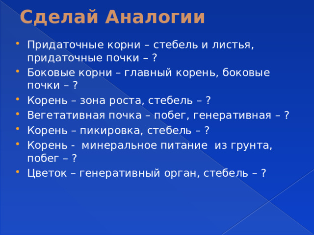 Сделай Аналогии Придаточные корни – стебель и листья, придаточные почки – ? Боковые корни – главный корень, боковые почки – ? Корень – зона роста, стебель – ? Вегетативная почка – побег, генеративная – ? Корень – пикировка, стебель – ? Корень - минеральное питание из грунта, побег – ? Цветок – генеративный орган, стебель – ? 