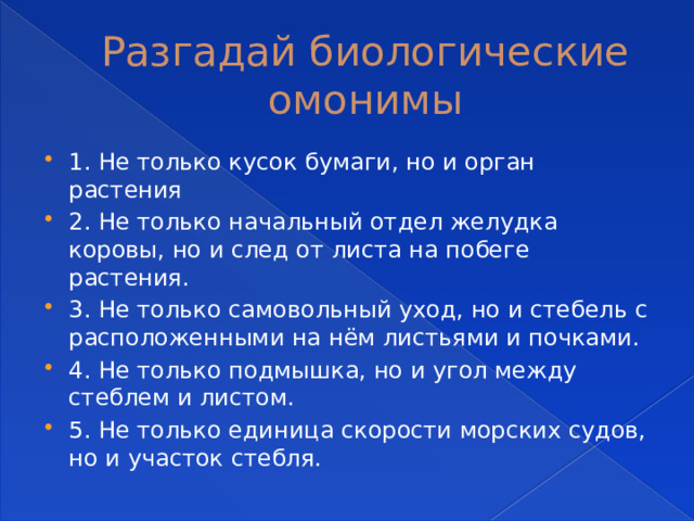 Разгадай биологические омонимы 1. Не только кусок бумаги, но и орган растения 2. Не только начальный отдел желудка коровы, но и след от листа на побеге растения. 3. Не только самовольный уход, но и стебель с расположенными на нём листьями и почками. 4. Не только подмышка, но и угол между стеблем и листом. 5. Не только единица скорости морских судов, но и участок стебля. 