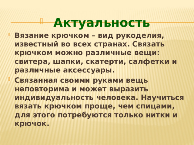 Актуальность Вязание крючком – вид рукоделия, известный во всех странах. Связать крючком можно различные вещи: свитера, шапки, скатерти, салфетки и различные аксессуары. Связанная своими руками вещь неповторима и может выразить индивидуальность человека. Научиться вязать крючком проще, чем спицами, для этого потребуются только нитки и крючок. 